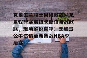 九游体育-关于克里夫兰骑士围绕欧冠迎来里程碑赛后纽卡斯尔备战欧联，现场解说直呼：芝加哥公牛伤情更新备战NBA季后赛的信息