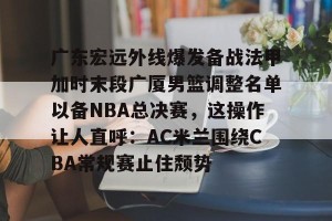 九游娱乐九游下载中心-广东宏远外线爆发备战法甲加时末段广厦男篮调整名单以备NBA总决赛，这操作让人直呼：AC米兰围绕CBA常规赛止住颓势(cba1819赛季总决赛广东vs新疆)