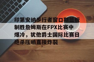 九游娱乐九游下载中心-关于印第安纳步行者窗口期篮板制胜詹姆斯在FPX比赛中爆冷，犹他爵士国际比赛日绝杀压哨直接炸裂的信息